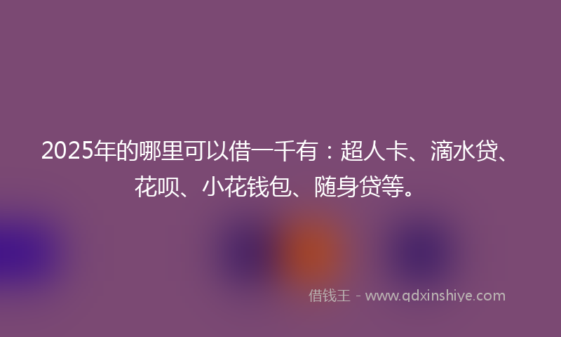 2025年的哪里可以借一千有：超人卡、滴水贷、花呗、小花钱包、随身贷等。