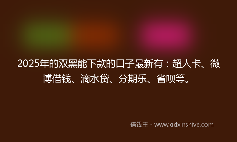 2025年的双黑能下款的口子最新有：超人卡、微博借钱、滴水贷、分期乐、省呗等。