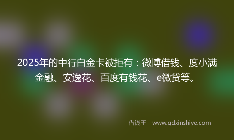 2025年的中行白金卡被拒有：微博借钱、度小满金融、安逸花、百度有钱花、e微贷等。