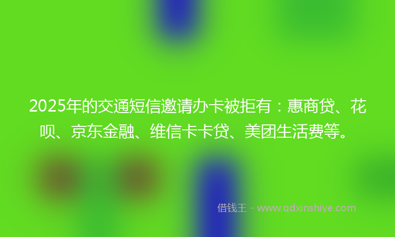 2025年的交通短信邀请办卡被拒有：惠商贷、花呗、京东金融、维信卡卡贷、美团生活费等。