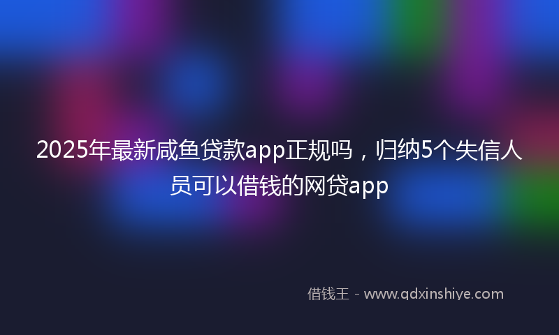 2025年最新咸鱼贷款app正规吗，归纳5个失信人员可以借钱的网贷app