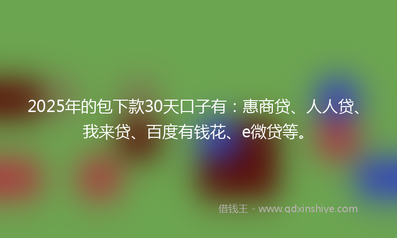 2025年的包下款30天口子有：惠商贷、人人贷、我来贷、百度有钱花、e微贷等。