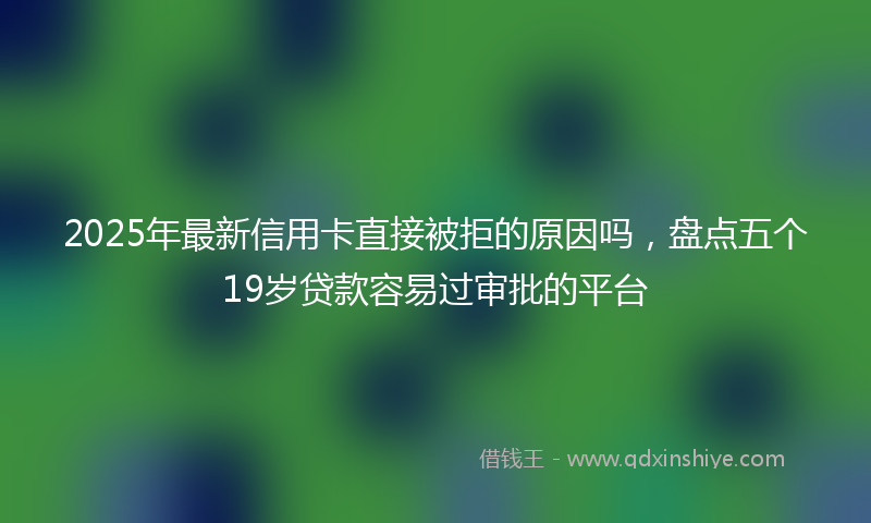 2025年最新信用卡直接被拒的原因吗，盘点五个19岁贷款容易过审批的平台