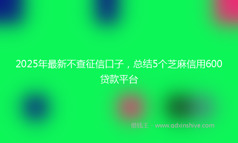 2025年最新不查征信口子，总结5个芝麻信用600贷款平台