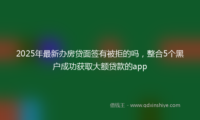 2025年最新办房贷面签有被拒的吗，整合5个黑户成功获取大额贷款的app