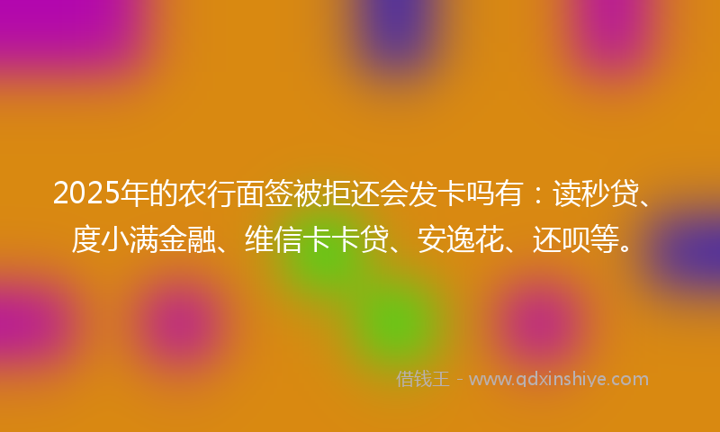 2025年的农行面签被拒还会发卡吗有：读秒贷、度小满金融、维信卡卡贷、安逸花、还呗等。