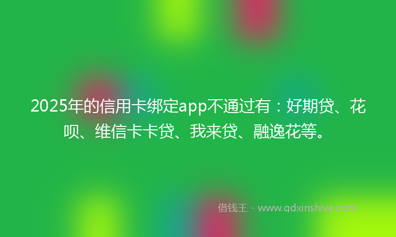 2025年的信用卡绑定app不通过有：好期贷、花呗、维信卡卡贷、我来贷、融逸花等。