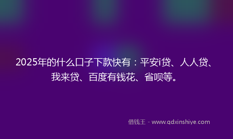 2025年的什么口子下款快有：平安i贷、人人贷、我来贷、百度有钱花、省呗等。