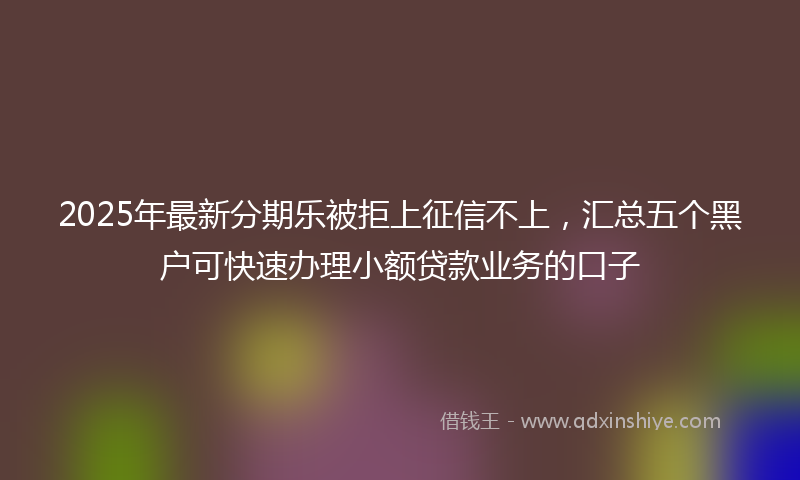 2025年最新分期乐被拒上征信不上，汇总五个黑户可快速办理小额贷款业务的口子