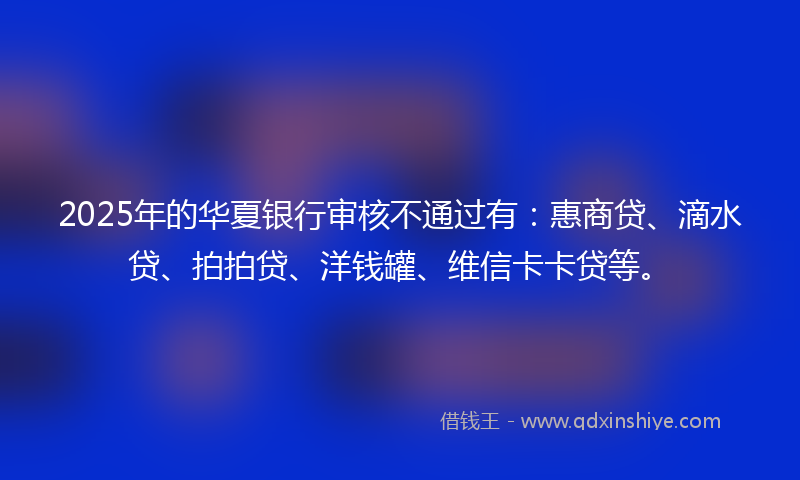 2025年的华夏银行审核不通过有：惠商贷、滴水贷、拍拍贷、洋钱罐、维信卡卡贷等。