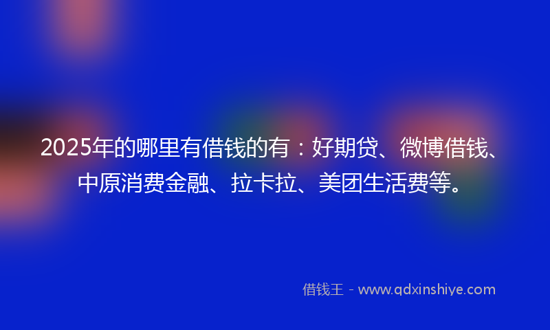2025年的哪里有借钱的有：好期贷、微博借钱、中原消费金融、拉卡拉、美团生活费等。