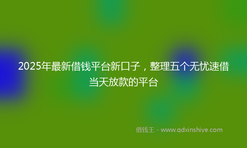 2025年最新借钱平台新口子，整理五个无忧速借当天放款的平台
