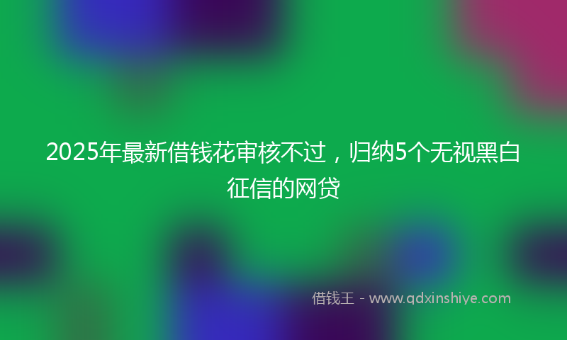 2025年最新借钱花审核不过，归纳5个无视黑白征信的网贷
