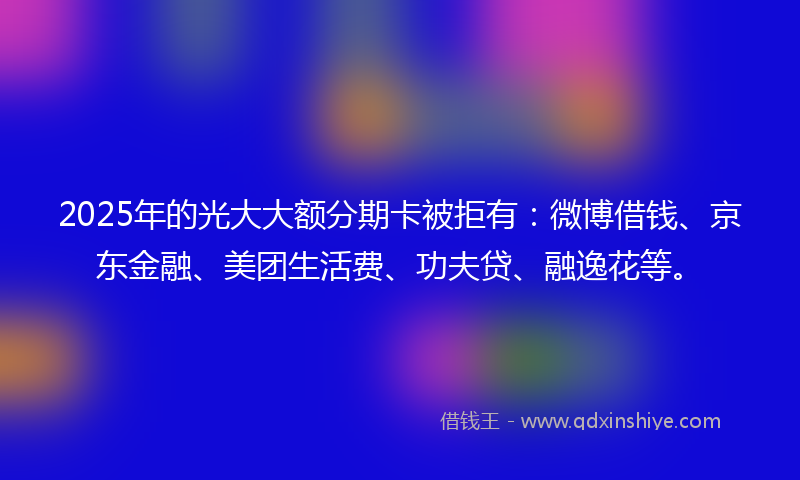 2025年的光大大额分期卡被拒有：微博借钱、京东金融、美团生活费、功夫贷、融逸花等。
