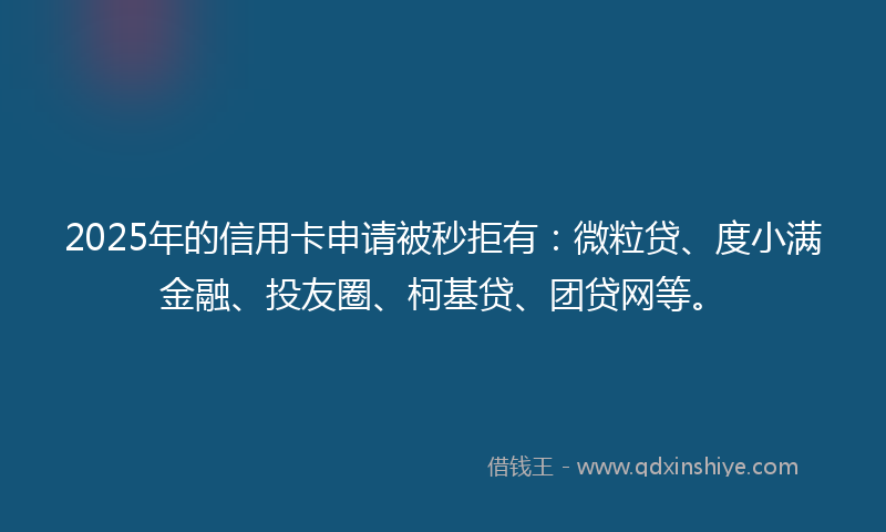 2025年的信用卡申请被秒拒有：微粒贷、度小满金融、投友圈、柯基贷、团贷网等。