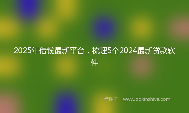 2025年借钱最新平台，梳理5个2024最新贷款软件