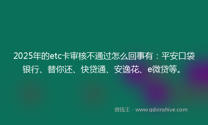 2025年的etc卡审核不通过怎么回事有：平安口袋银行、替你还、快贷通、安逸花、e微贷等。