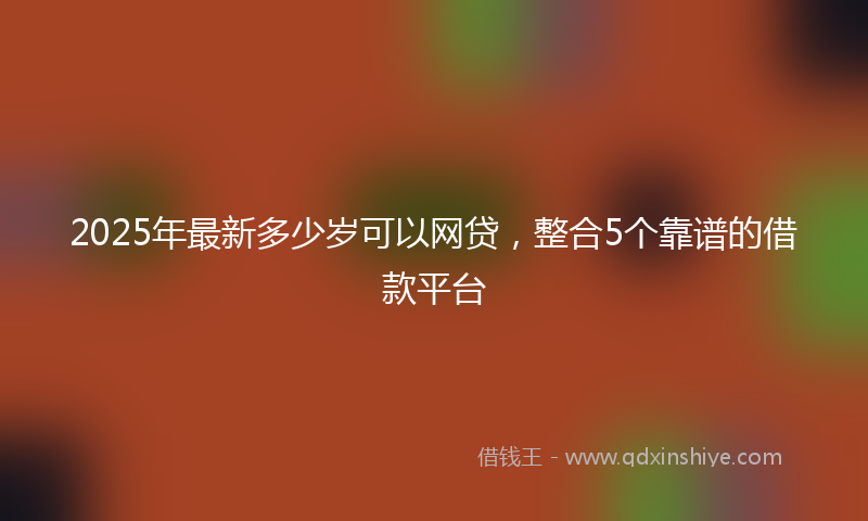 2025年最新多少岁可以网贷，整合5个靠谱的借款平台