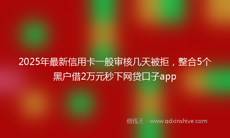 2025年最新信用卡一般审核几天被拒，整合5个黑户借2万元秒下网贷口子app
