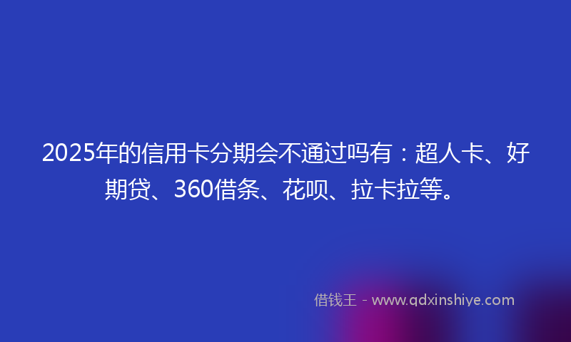 2025年的信用卡分期会不通过吗有：超人卡、好期贷、360借条、花呗、拉卡拉等。