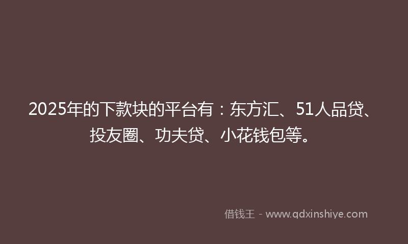 2025年的下款块的平台有：东方汇、51人品贷、投友圈、功夫贷、小花钱包等。