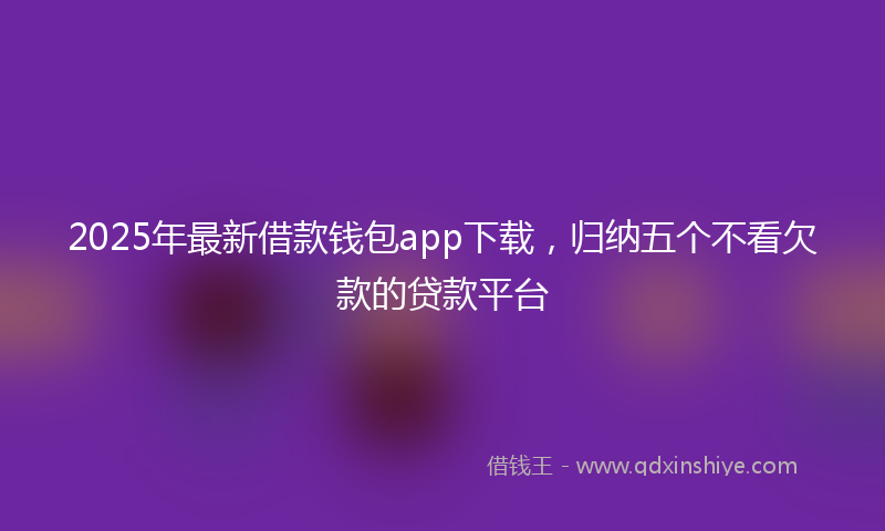 2025年最新借款钱包app下载，归纳五个不看欠款的贷款平台