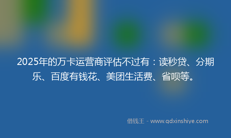 2025年的万卡运营商评估不过有：读秒贷、分期乐、百度有钱花、美团生活费、省呗等。