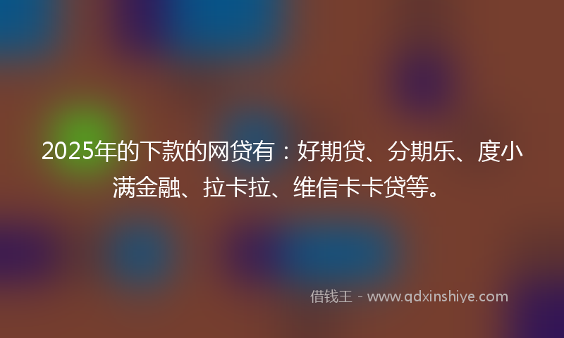 2025年的下款的网贷有：好期贷、分期乐、度小满金融、拉卡拉、维信卡卡贷等。