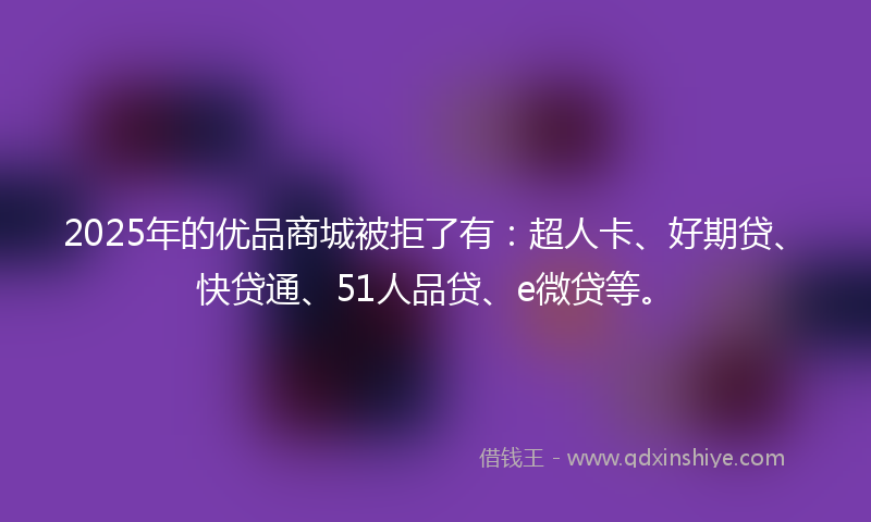 2025年的优品商城被拒了有：超人卡、好期贷、快贷通、51人品贷、e微贷等。