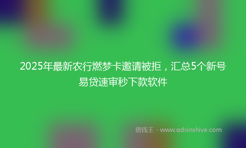 2025年最新农行燃梦卡邀请被拒，汇总5个新号易贷速审秒下款软件
