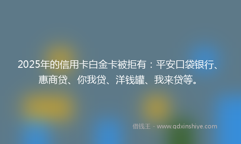 2025年的信用卡白金卡被拒有：平安口袋银行、惠商贷、你我贷、洋钱罐、我来贷等。