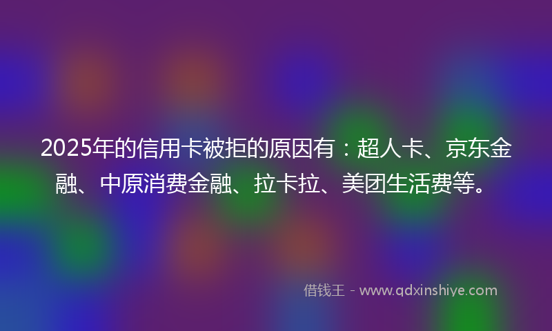 2025年的信用卡被拒的原因有：超人卡、京东金融、中原消费金融、拉卡拉、美团生活费等。