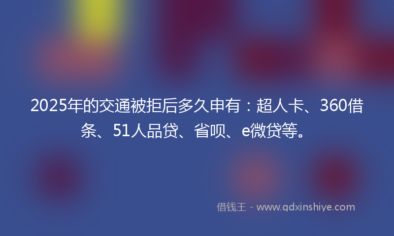2025年的交通被拒后多久申有：超人卡、360借条、51人品贷、省呗、e微贷等。