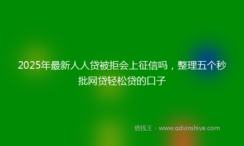 2025年最新人人贷被拒会上征信吗，整理五个秒批网贷轻松贷的口子