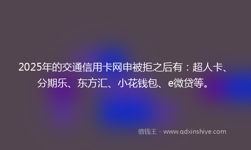 2025年的交通信用卡网申被拒之后有：超人卡、分期乐、东方汇、小花钱包、e微贷等。
