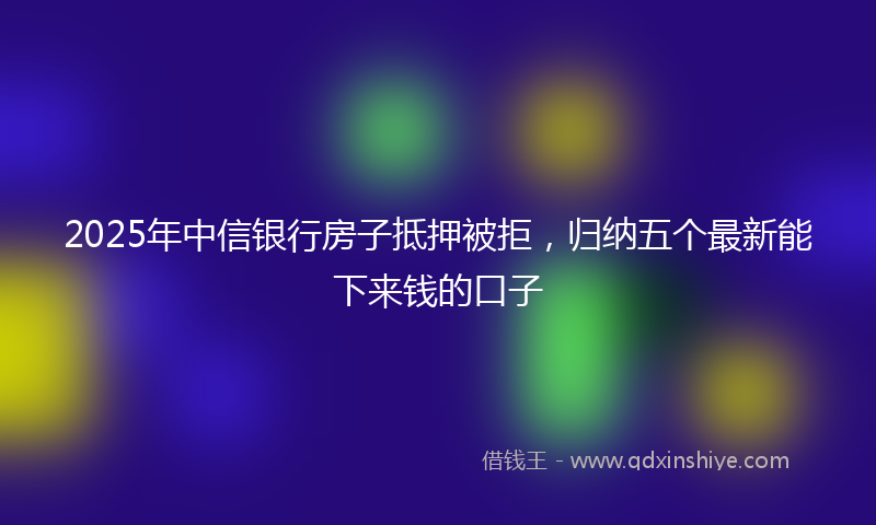 2025年中信银行房子抵押被拒，归纳五个最新能下来钱的口子