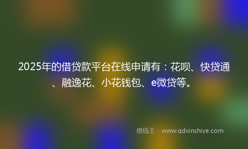 2025年的借贷款平台在线申请有：花呗、快贷通、融逸花、小花钱包、e微贷等。