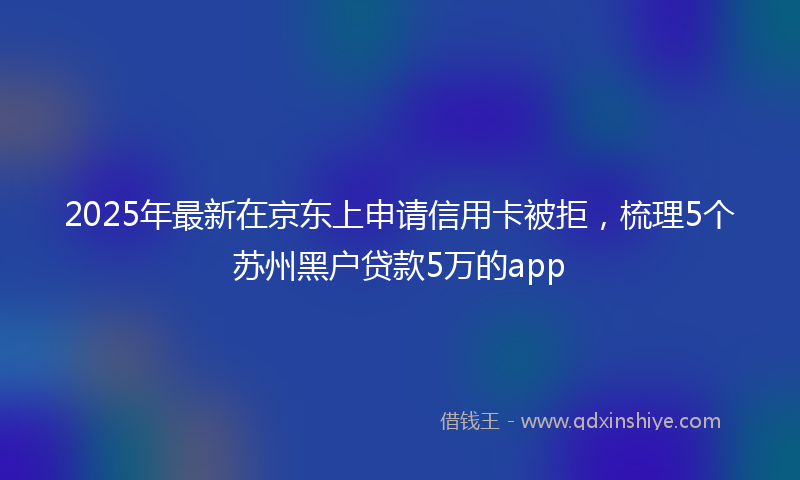 2025年最新在京东上申请信用卡被拒，梳理5个苏州黑户贷款5万的app