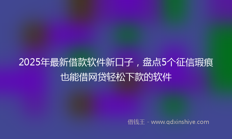 2025年最新借款软件新口子，盘点5个征信瑕疵也能借网贷轻松下款的软件