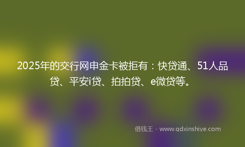 2025年的交行网申金卡被拒有：快贷通、51人品贷、平安i贷、拍拍贷、e微贷等。