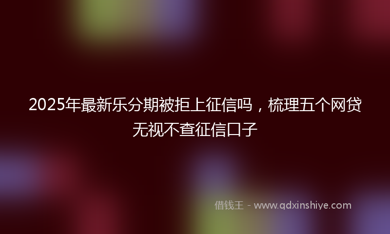 2025年最新乐分期被拒上征信吗，梳理五个网贷无视不查征信口子