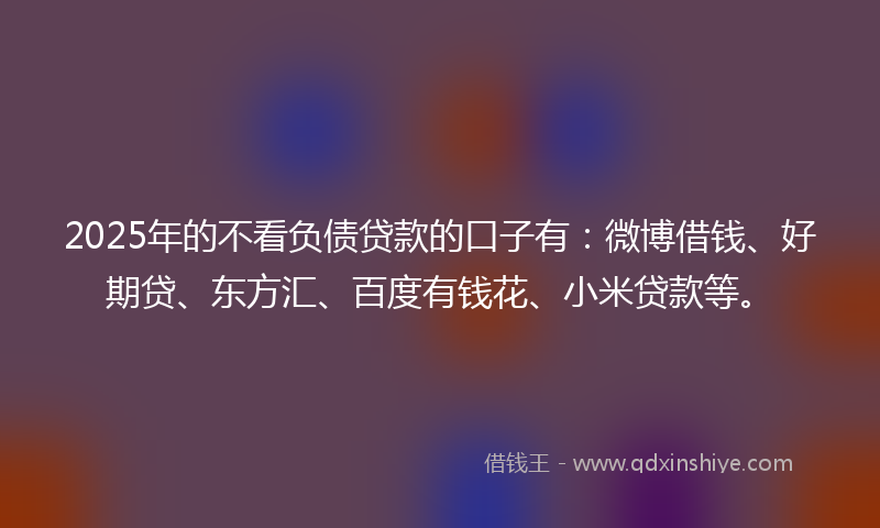 2025年的不看负债贷款的口子有：微博借钱、好期贷、东方汇、百度有钱花、小米贷款等。