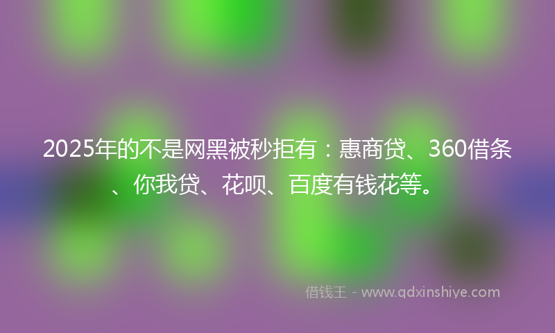 2025年的不是网黑被秒拒有：惠商贷、360借条、你我贷、花呗、百度有钱花等。