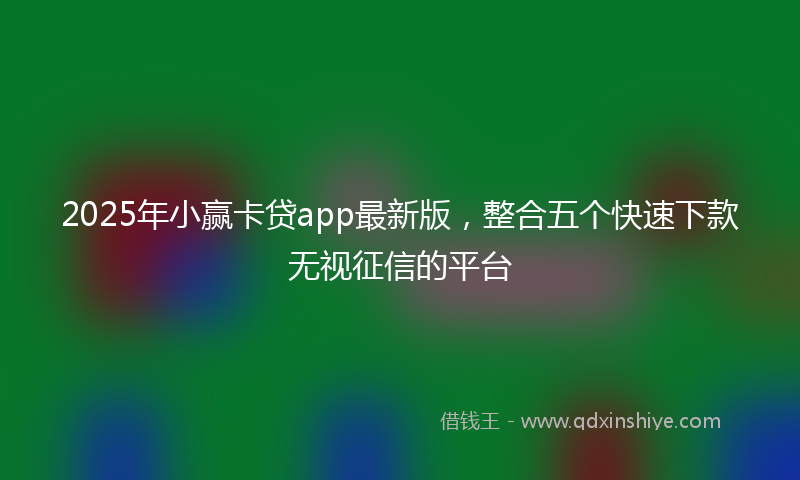 2025年小赢卡贷app最新版，整合五个快速下款无视征信的平台