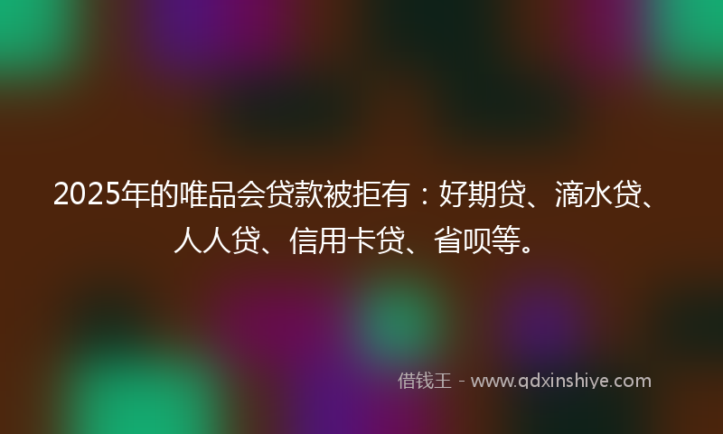 2025年的唯品会贷款被拒有：好期贷、滴水贷、人人贷、信用卡贷、省呗等。