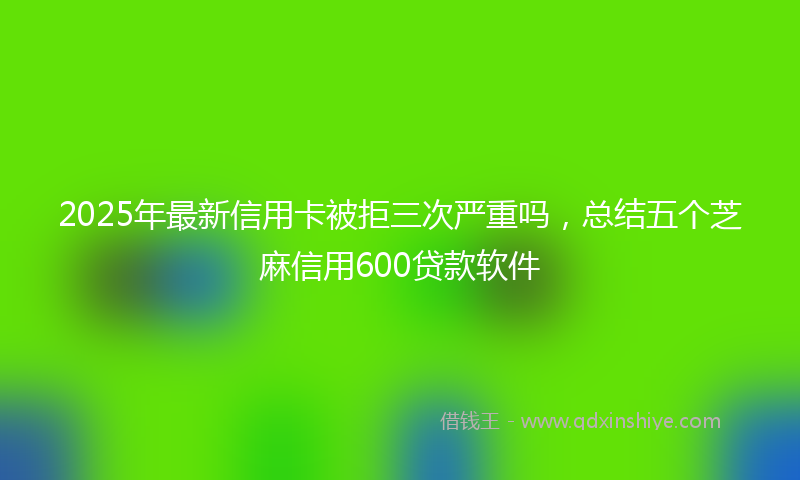 2025年最新信用卡被拒三次严重吗，总结五个芝麻信用600贷款软件