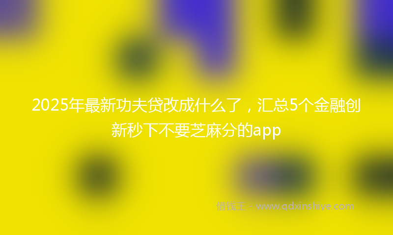 2025年最新功夫贷改成什么了，汇总5个金融创新秒下不要芝麻分的app