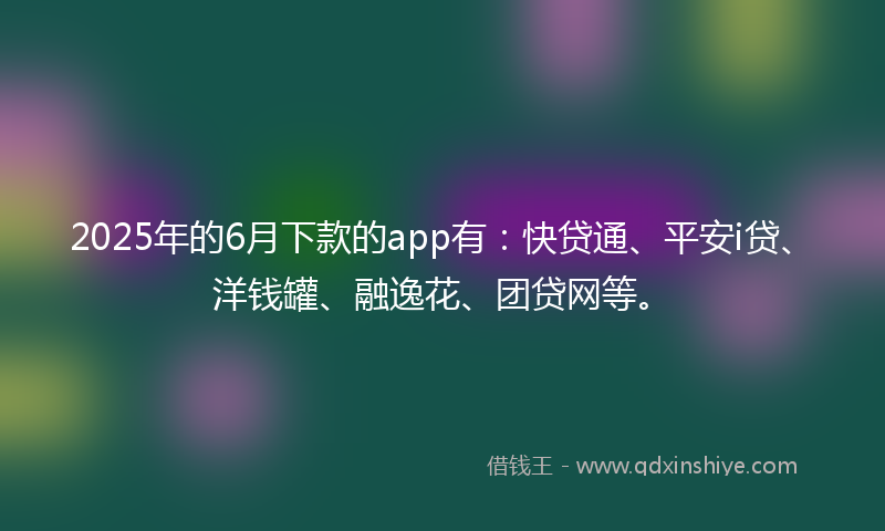 2025年的6月下款的app有：快贷通、平安i贷、洋钱罐、融逸花、团贷网等。