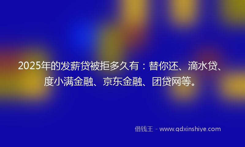 2025年的发薪贷被拒多久有：替你还、滴水贷、度小满金融、京东金融、团贷网等。