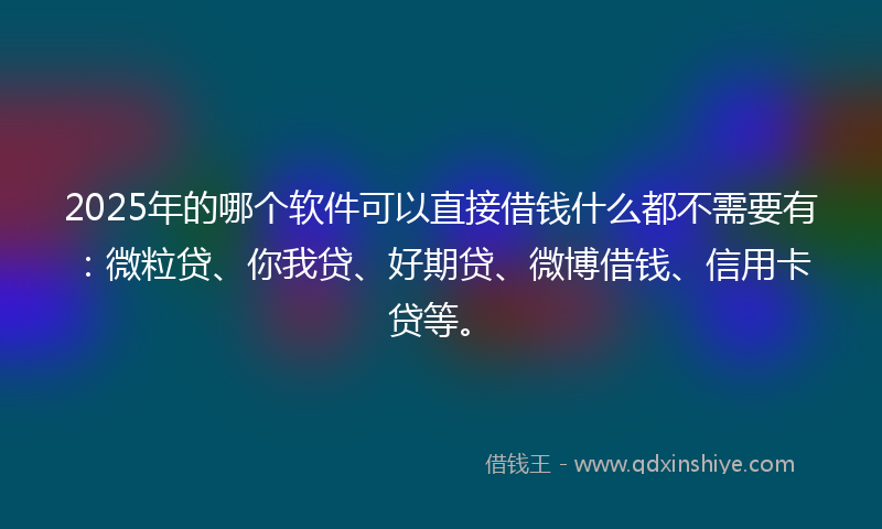 2025年的哪个软件可以直接借钱什么都不需要有：微粒贷、你我贷、好期贷、微博借钱、信用卡贷等。